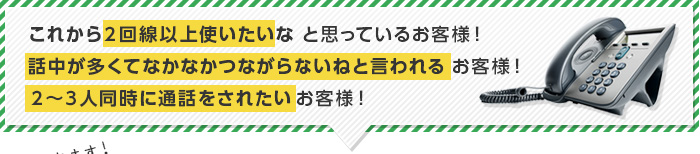 ２回線以上使いたいな、話中が多くてなかなかつながらない、２～３人同時に通話をされたいという悩みを抱えたお客様！