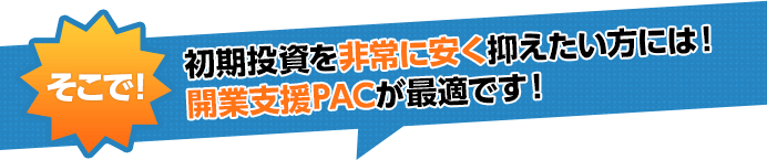 そこで初期投資を非常に安く抑えたい方には！開業支援PACが最適です！