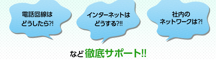 電話回線はどうしたら？インターネットは社内ネットワークは？等徹底サポート！